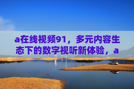 a在线视频91,多元内容生态下的数字视听新体验,a在线视频91,多元内容生态赋能数字视听新体验 a在线视频91,多元内容生态下的数字视听新体验,a在线视频91,多元内容生态赋能数字视听新体验