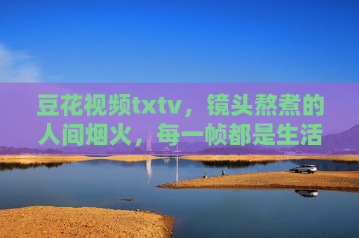 豆花视频txtv，镜头熬煮的人间烟火，每一帧都是生活的甜，镜头熬煮人间烟火，帧帧都是生活甜