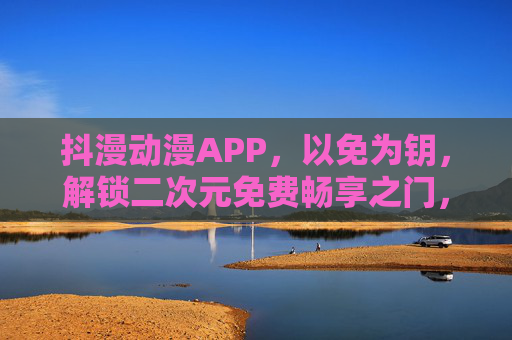 抖漫动漫APP，以免为钥，解锁二次元免费畅享之门，抖漫动漫APP，免钥解锁二次元免费畅享之门
