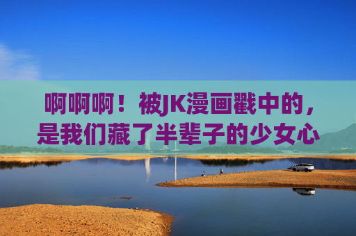 啊啊啊!被JK漫画戳中的,是我们藏了半辈子的少女心,半辈子的少女心,被JK漫画戳中了 啊啊啊!被JK漫画戳中的,是我们藏了半辈子的少女心,半辈子的少女心,被JK漫画戳中了