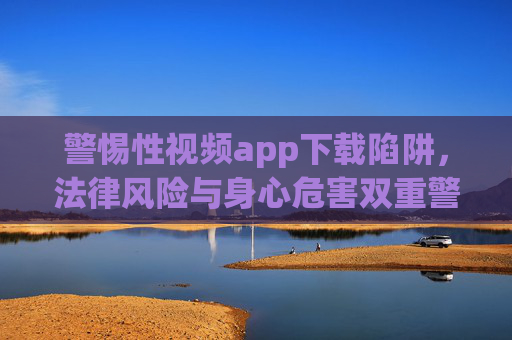 警惕性视频app下载陷阱,法律风险与身心危害双重警示,警惕性视频app下载陷阱,法律风险与身心危害双重警示 警惕性视频app下载陷阱,法律风险与身心危害双重警示,警惕性视频app下载陷阱,法律风险与身心危害双重警示