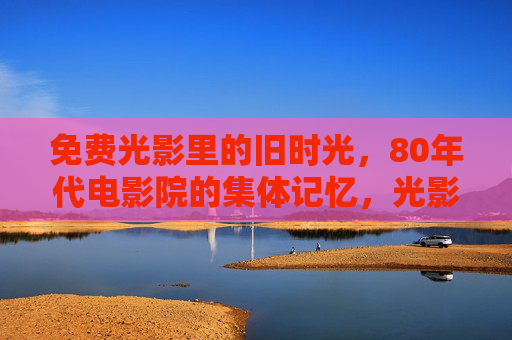 免费光影里的旧时光,80年代电影院的集体记忆,光影旧时光,80年代电影院的集体记忆 免费光影里的旧时光,80年代电影院的集体记忆,光影旧时光,80年代电影院的集体记忆
