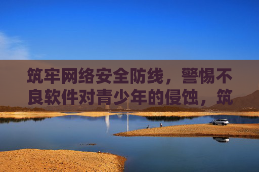 筑牢网络安全防线，警惕不良软件对青少年的侵蚀，筑牢网络安全防线 警惕不良软件侵蚀青少年