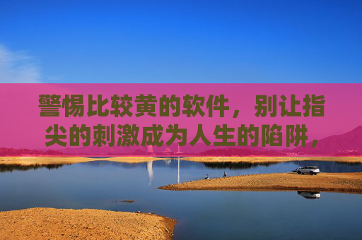 警惕比较黄的软件,别让指尖的刺激成为人生的陷阱,警惕黄色软件,别让指尖刺激成人生陷阱 警惕比较黄的软件,别让指尖的刺激成为人生的陷阱,警惕黄色软件,别让指尖刺激成人生陷阱
