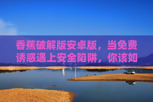 香蕉破解版安卓版,当免费诱惑遇上安全陷阱,你该如何选择?香蕉破解版安卓版,免费诱惑遇上安全陷阱,你该如何选择? 香蕉破解版安卓版,当免费诱惑遇上安全陷阱,你该如何选择?香蕉破解版安卓版,免费诱惑遇上安全陷阱,你该如何选择?