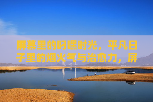 屏幕里的叼嘿时光,平凡日子里的烟火气与治愈力,屏幕烟火气,平凡时光的治愈力 屏幕里的叼嘿时光,平凡日子里的烟火气与治愈力,屏幕烟火气,平凡时光的治愈力