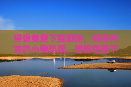 警惕免费下载陷阱,低俗内容的小我陷阱,警惕免费下载中的低俗小我陷阱 警惕免费下载陷阱,低俗内容的小我陷阱,警惕免费下载中的低俗小我陷阱
