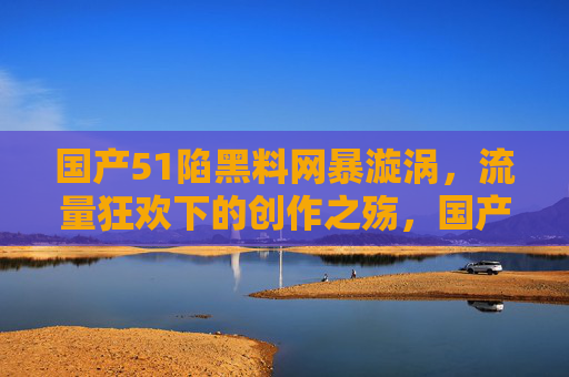 国产51陷黑料网暴漩涡,流量狂欢下的创作之殇,国产51陷网暴漩涡,流量狂欢下的创作之殇 国产51陷黑料网暴漩涡,流量狂欢下的创作之殇,国产51陷网暴漩涡,流量狂欢下的创作之殇