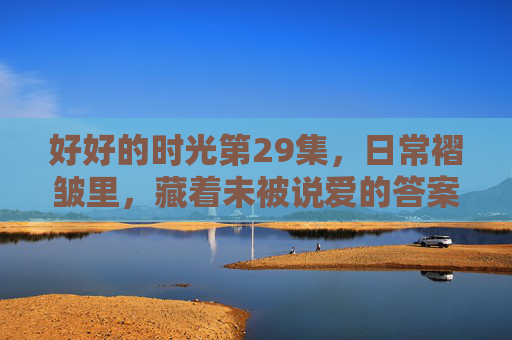 好好的时光第29集,日常褶皱里,藏着未被说爱的答案,好好的时光29集,日常褶皱里藏着未说之爱 好好的时光第29集,日常褶皱里,藏着未被说爱的答案,好好的时光29集,日常褶皱里藏着未说之爱