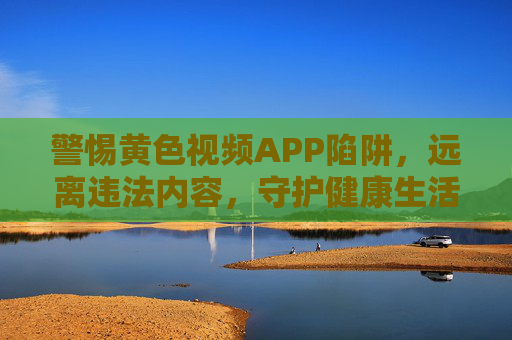 警惕黄色视频APP陷阱，远离违法内容，守护健康生活，警惕黄色视频APP陷阱，守护健康生活