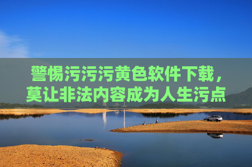 警惕污污污黄色软件下载,莫让非法内容成为人生污点,警惕黄色软件下载,莫让非法内容玷污人生 警惕污污污黄色软件下载,莫让非法内容成为人生污点,警惕黄色软件下载,莫让非法内容玷污人生