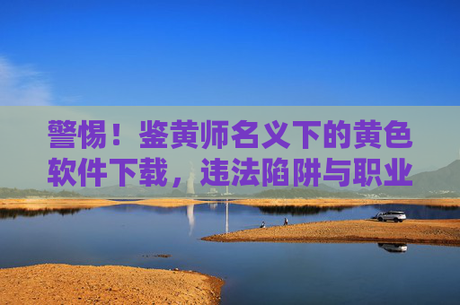 警惕!鉴黄师名义下的黄色软件下载,违法陷阱与职业操守的双重警示,鉴黄师名义黄色软件下载,违法陷阱与职业操守双重警示 警惕!鉴黄师名义下的黄色软件下载,违法陷阱与职业操守的双重警示,鉴黄师名义黄色软件下载,违法陷阱与职业操守双重警示