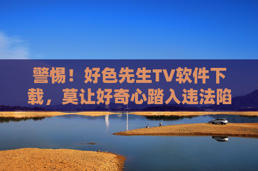 警惕!好色先生TV软件下载,莫让好奇心踏入违法陷阱,警惕!好色先生TV软件下载,莫让好奇心踏入违法陷阱 警惕!好色先生TV软件下载,莫让好奇心踏入违法陷阱,警惕!好色先生TV软件下载,莫让好奇心踏入违法陷阱