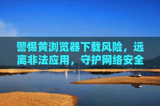 警惕黄浏览器下载风险,远离非法应用,守护网络安全,警惕黄浏览器下载风险,远离非法应用守护网络安全 警惕黄浏览器下载风险,远离非法应用,守护网络安全,警惕黄浏览器下载风险,远离非法应用守护网络安全
