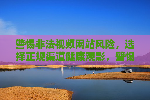 警惕非法视频网站风险，选择正规渠道健康观影，警惕非法视频网站，正规渠道健康观影