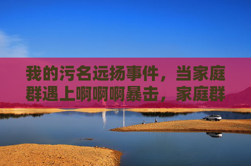 我的污名远扬事件,当家庭群遇上啊啊啊暴击,家庭群遇上污名远扬暴击 我的污名远扬事件,当家庭群遇上啊啊啊暴击,家庭群遇上污名远扬暴击