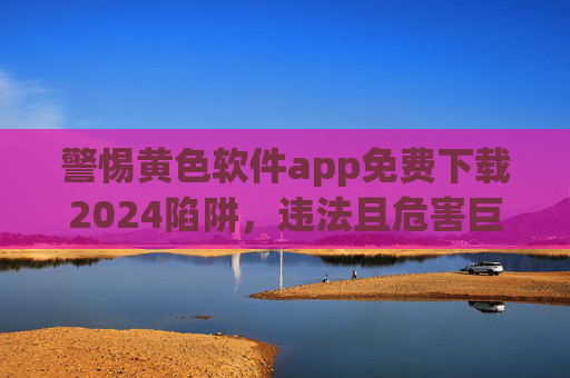 警惕黄色软件app免费下载2024陷阱,违法且危害巨大,警惕2024黄色软件app免费下载陷阱,违法且危害巨大 警惕黄色软件app免费下载2024陷阱,违法且危害巨大,警惕2024黄色软件app免费下载陷阱,违法且危害巨大