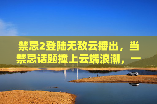 禁忌2登陆无敌云播出,当禁忌话题撞上云端浪潮,一场全民热议的文化风暴正在上演,禁忌2登陆无敌云播出,禁忌话题撞云端,全民热议文化风暴 禁忌2登陆无敌云播出,当禁忌话题撞上云端浪潮,一场全民热议的文化风暴正在上演,禁忌2登陆无敌云播出,禁忌话题撞云端,全民热议文化风暴