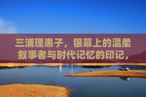 三浦理惠子,银幕上的温柔叙事者与时代记忆的印记,三浦理惠子,银幕温柔叙事者与时代记忆的印记 三浦理惠子,银幕上的温柔叙事者与时代记忆的印记,三浦理惠子,银幕温柔叙事者与时代记忆的印记