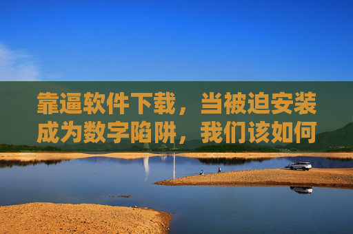 靠逼软件下载,当被迫安装成为数字陷阱,我们该如何自保? 靠逼软件下载,当被迫安装成为数字陷阱,我们该如何自保?