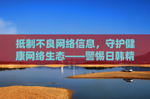 抵制不良网络信息，守护健康网络生态——警惕日韩精品污视频等有害内容，抵制不良网络信息 守护健康网络生态——警惕日韩精品污视频等有害内容