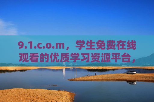 9.1.c.o.m，学生免费在线观看的优质学习资源平台，学生免费优质在线学习资源平台