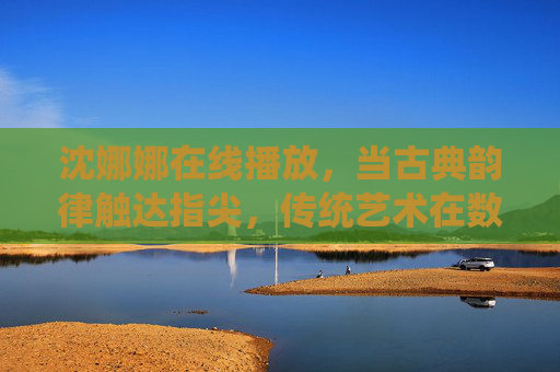 沈娜娜在线播放，当古典韵律触达指尖，传统艺术在数字时代绽放新声，古典韵律指尖生，传统艺术数字绽新声