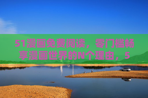 51漫画免费阅读，零门槛畅享漫画世界的N个理由，51漫画免费零门槛，畅享漫画世界的N个理由