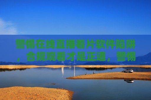 警惕在线直播看片软件陷阱,合规观看才是正道,警惕在线直播看片软件陷阱,合规观看才是正道 警惕在线直播看片软件陷阱,合规观看才是正道,警惕在线直播看片软件陷阱,合规观看才是正道