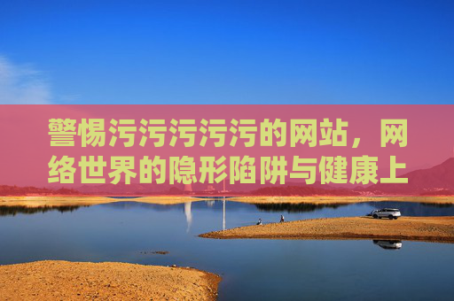警惕污污污污污的网站,网络世界的隐形陷阱与健康上网指南,警惕网络隐形陷阱,不良网站与健康上网指南 警惕污污污污污的网站,网络世界的隐形陷阱与健康上网指南,警惕网络隐形陷阱,不良网站与健康上网指南