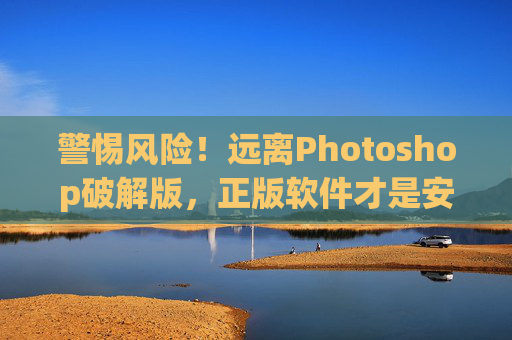 警惕风险!远离Photoshop破解版,正版软件才是安全与效率的保障,警惕Photoshop破解版,正版软件是安全与效率的保障 警惕风险!远离Photoshop破解版,正版软件才是安全与效率的保障,警惕Photoshop破解版,正版软件是安全与效率的保障