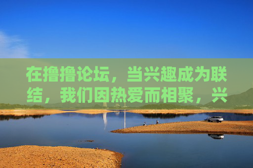 在撸撸论坛,当兴趣成为联结,我们因热爱而相聚,兴趣联结,相聚撸撸论坛 在撸撸论坛,当兴趣成为联结,我们因热爱而相聚,兴趣联结,相聚撸撸论坛