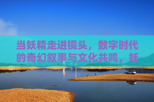 当妖精走进镜头，数字时代的奇幻叙事与文化共鸣，妖精入镜，数字时代的奇幻叙事与文化共鸣