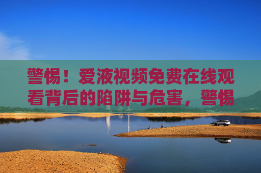警惕!爱液视频免费在线观看背后的陷阱与危害,警惕!免费观看爱液视频背后的陷阱与危害 警惕!爱液视频免费在线观看背后的陷阱与危害,警惕!免费观看爱液视频背后的陷阱与危害