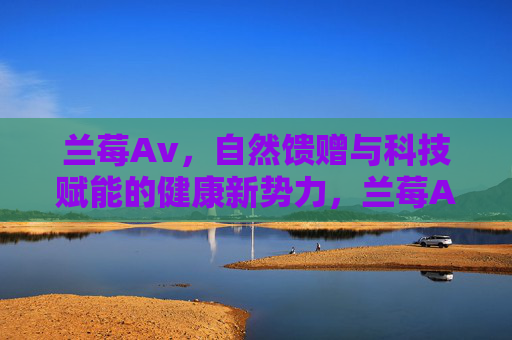 兰莓Av,自然馈赠与科技赋能的健康新势力,兰莓Av,自然馈赠与科技赋能的健康新势力 兰莓Av,自然馈赠与科技赋能的健康新势力,兰莓Av,自然馈赠与科技赋能的健康新势力