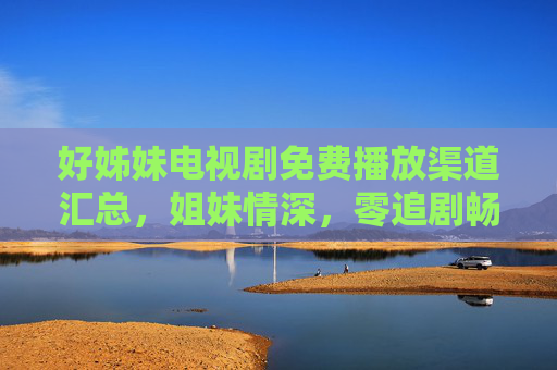 好姊妹电视剧免费播放渠道汇总,姐妹情深,零追剧畅看! 好姊妹电视剧免费播放渠道汇总,姐妹情深,零追剧畅看!
