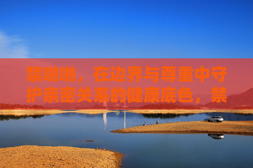 禁啪啪,在边界与尊重中守护亲密关系的健康底色,禁啪啪,边界与尊重守护亲密关系的健康底色 禁啪啪,在边界与尊重中守护亲密关系的健康底色,禁啪啪,边界与尊重守护亲密关系的健康底色