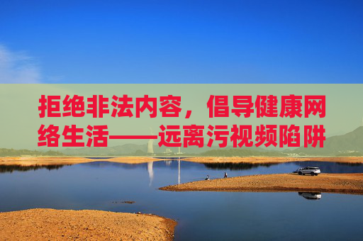 拒绝非法内容，倡导健康网络生活——远离污视频陷阱，守护清朗空间，远离污视频陷阱，守护清朗网络空间