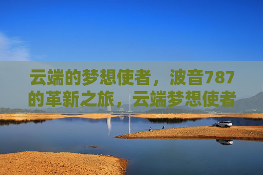 云端的梦想使者,波音787的革新之旅,云端梦想使者,波音787革新之旅 云端的梦想使者,波音787的革新之旅,云端梦想使者,波音787革新之旅