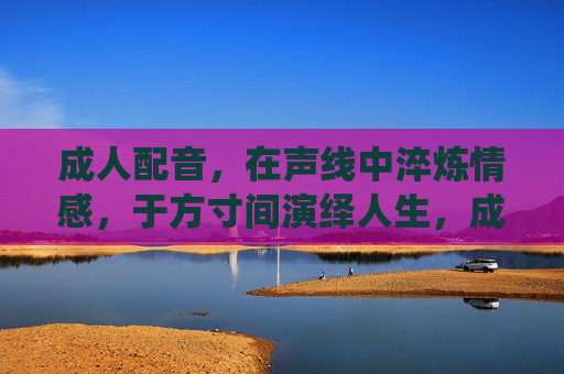 成人配音,在声线中淬炼情感,于方寸间演绎人生,成人配音,声线淬情,方寸人生 成人配音,在声线中淬炼情感,于方寸间演绎人生,成人配音,声线淬情,方寸人生