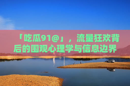 「吃瓜91@」,流量狂欢背后的围观心理学与信息边界,吃瓜91@,流量狂欢下的围观心理学与信息边界 「吃瓜91@」,流量狂欢背后的围观心理学与信息边界,吃瓜91@,流量狂欢下的围观心理学与信息边界