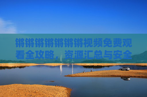 锵锵锵锵锵锵锵视频免费观看全攻略,资源汇总与安全指南,锵锵锵锵锵锵锵视频免费观看全攻略,资源汇总与安全指南 锵锵锵锵锵锵锵视频免费观看全攻略,资源汇总与安全指南,锵锵锵锵锵锵锵视频免费观看全攻略,资源汇总与安全指南