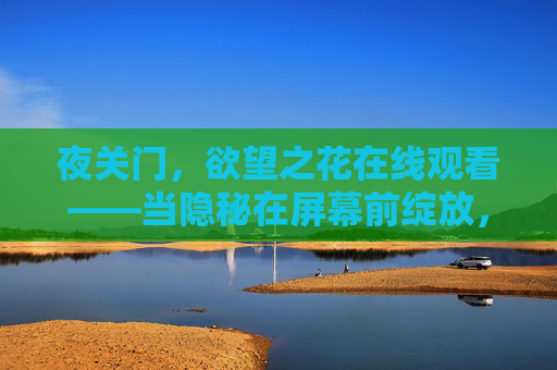 夜关门,欲望之花在线观看——当隐秘在屏幕前绽放,夜关门,欲望之花在屏幕隐秘绽放 夜关门,欲望之花在线观看——当隐秘在屏幕前绽放,夜关门,欲望之花在屏幕隐秘绽放