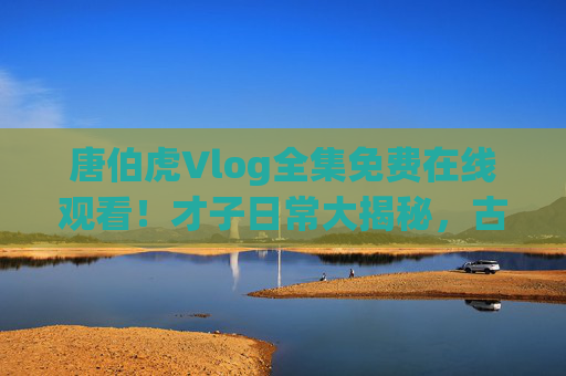 唐伯虎Vlog全集免费在线观看！才子日常大揭秘，古人的vlog也太会了吧！唐伯虎才子Vlog全集免费看，古人日常也太会了！