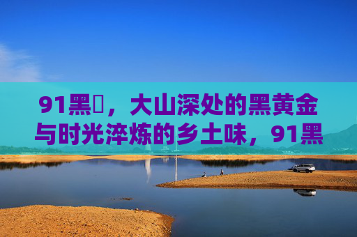 91黑枓,大山深处的黑黄金与时光淬炼的乡土味,91黑枓,大山深处的黑黄金与时光淬炼的乡土味 91黑枓,大山深处的黑黄金与时光淬炼的乡土味,91黑枓,大山深处的黑黄金与时光淬炼的乡土味