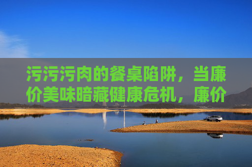 污污污肉的餐桌陷阱,当廉价美味暗藏健康危机,廉价污肉的餐桌陷阱,美味暗藏健康危机 污污污肉的餐桌陷阱,当廉价美味暗藏健康危机,廉价污肉的餐桌陷阱,美味暗藏健康危机
