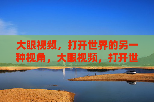 大眼视频,打开世界的另一种视角,大眼视频,打开世界的另一种视角 大眼视频,打开世界的另一种视角,大眼视频,打开世界的另一种视角