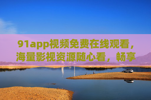 91app视频免费在线观看,海量影视资源随心看,畅享便捷娱乐新体验,91app免费海量影视在线观看,畅享便捷娱乐新体验 91app视频免费在线观看,海量影视资源随心看,畅享便捷娱乐新体验,91app免费海量影视在线观看,畅享便捷娱乐新体验