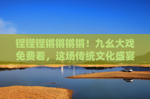 铿铿铿锵锵锵锵!九幺大戏免费看,这场传统文化盛宴邀您共赴,铿锵盛宴!九幺大戏免费看,传统文化邀您共赴 铿铿铿锵锵锵锵!九幺大戏免费看,这场传统文化盛宴邀您共赴,铿锵盛宴!九幺大戏免费看,传统文化邀您共赴