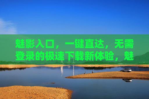 魅影入口，一键直达，无需登录的极速下载新体验，魅影入口，一键直达，无需登录的极速下载